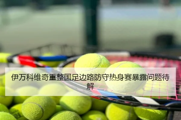 伊万科维奇重整国足边路防守热身赛暴露问题待解