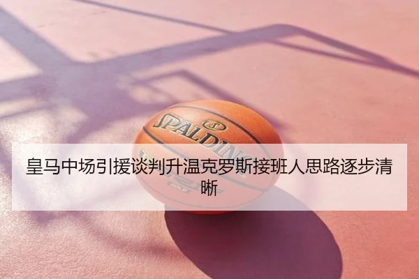 皇马中场引援谈判升温克罗斯接班人思路逐步清晰